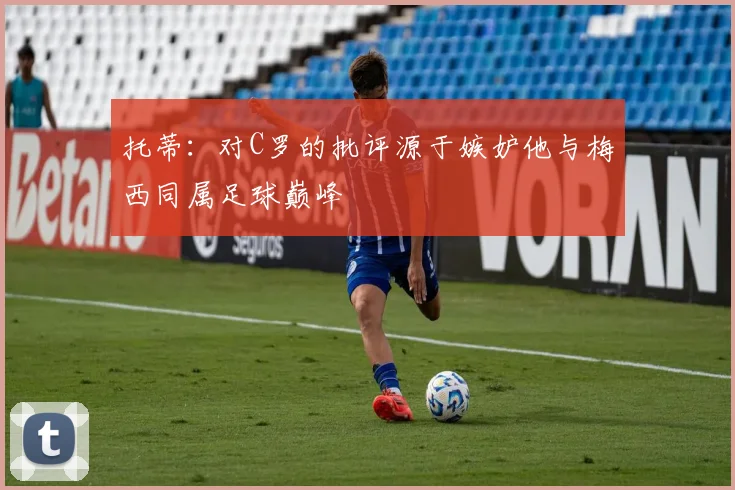 托蒂：对C罗的批评源于嫉妒他与梅西同属足球巅峰