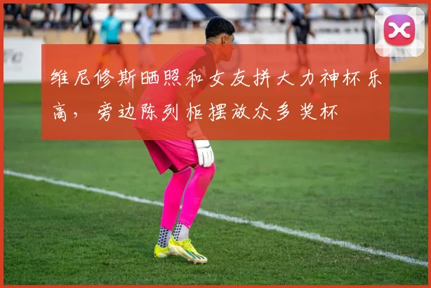 维尼修斯晒照和女友拼大力神杯乐高，旁边陈列柜摆放众多奖杯