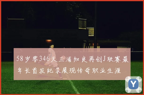 58岁零346天三浦知良再创J联赛最年长首发纪录展现传奇职业生涯