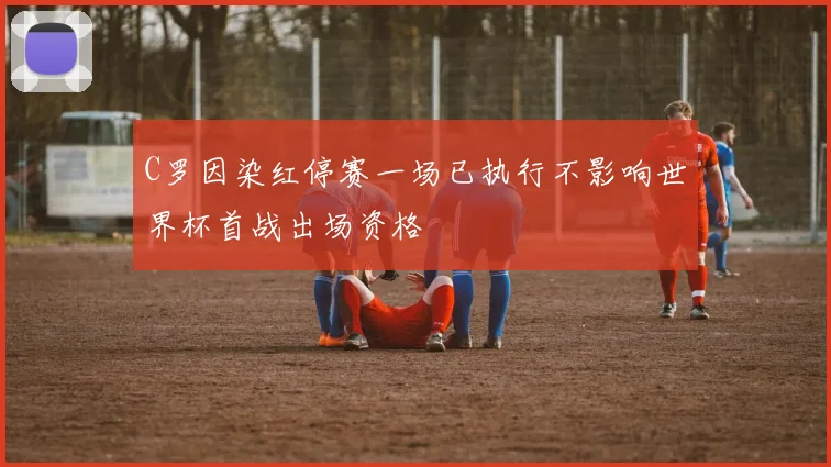 C罗因染红停赛一场已执行不影响世界杯首战出场资格