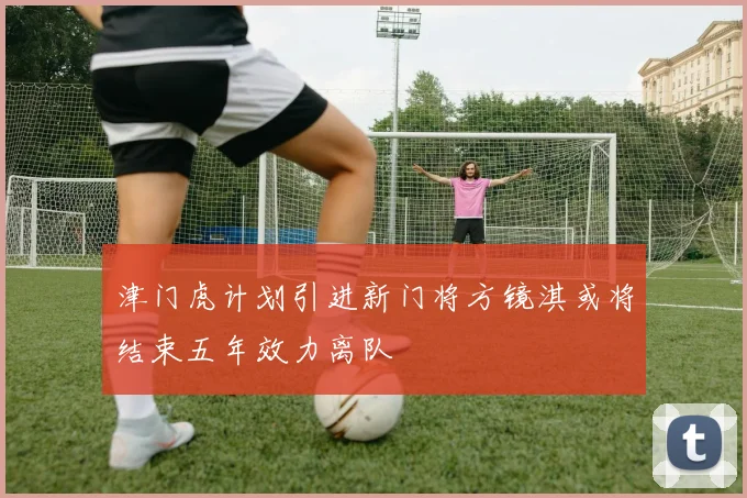 津门虎计划引进新门将方镜淇或将结束五年效力离队