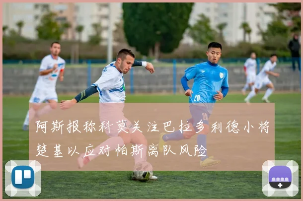 阿斯报称科莫关注巴拉多利德小将楚基以应对帕斯离队风险