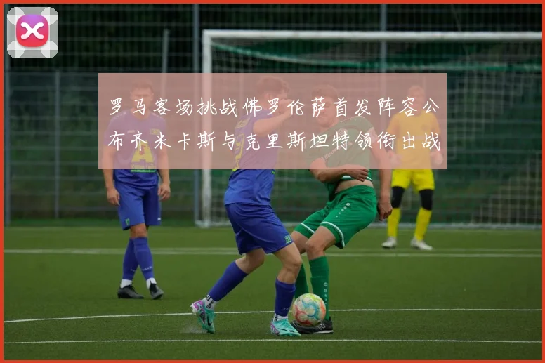 罗马客场挑战佛罗伦萨首发阵容公布齐米卡斯与克里斯坦特领衔出战