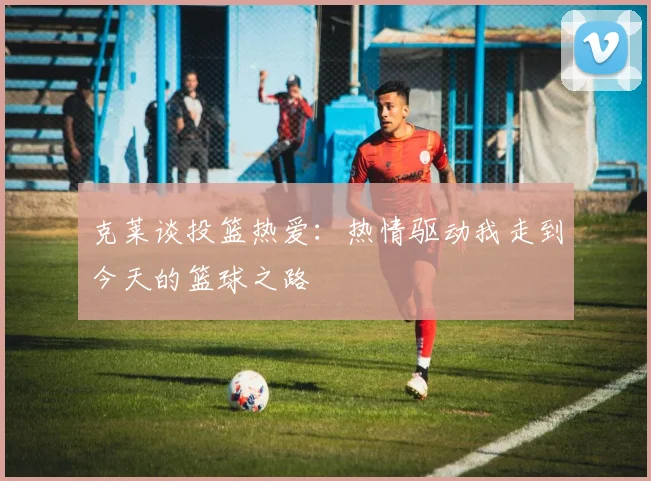 克莱谈投篮热爱：热情驱动我走到今天的篮球之路