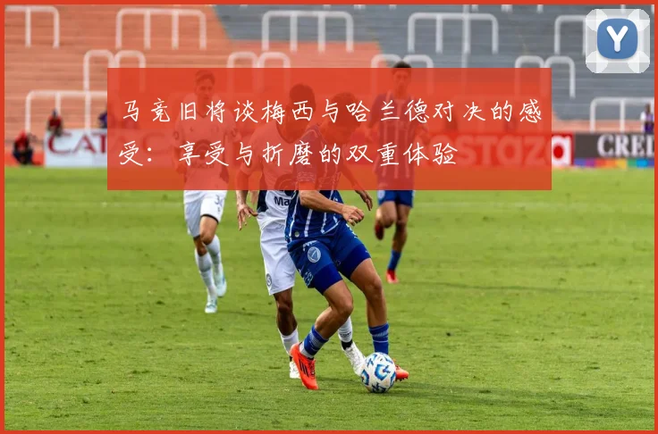 马竞旧将谈梅西与哈兰德对决的感受：享受与折磨的双重体验