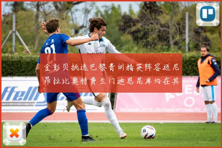 金彭贝挑选巴黎青训精英阵容迈尼昂拉比奥特费兰门迪恩昆库均在其中